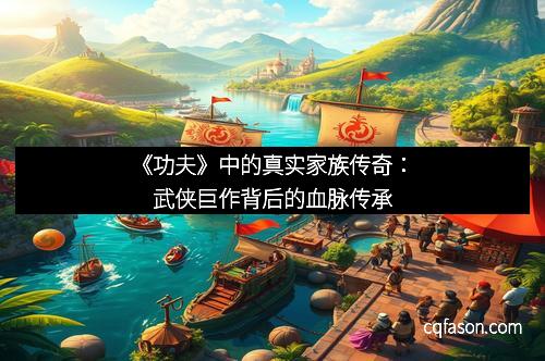 《功夫》中的真实家族传奇：武侠巨作背后的血脉传承