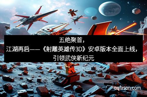 五绝聚首，江湖再启——《射雕英雄传3D》安卓版本全面上线，引领武侠新纪元